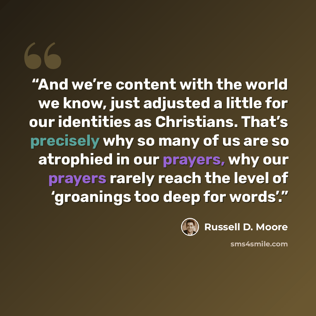 “And we’re content with the world we know, just adjusted a little for our identities as Christians. That’s precisely why so many of us are so atrophied in our prayers, why our prayers rarely reach the level of ‘groanings too deep for words’.” quote by Russell D. Moore