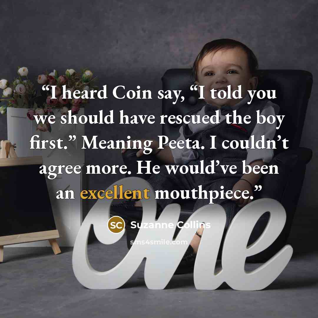 “I heard Coin say, “I told you we should have rescued the boy first.” Meaning Peeta. I couldn’t agree more. He would’ve been an excellent mouthpiece.” quote by Suzanne Collins