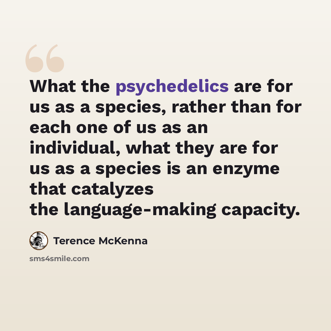 “What the psychedelics are for us as a species, rather than for each one of us as an individual, what they are for us as a species is an enzyme that catalyzes the language-making capacity.” quote by Terence McKenna