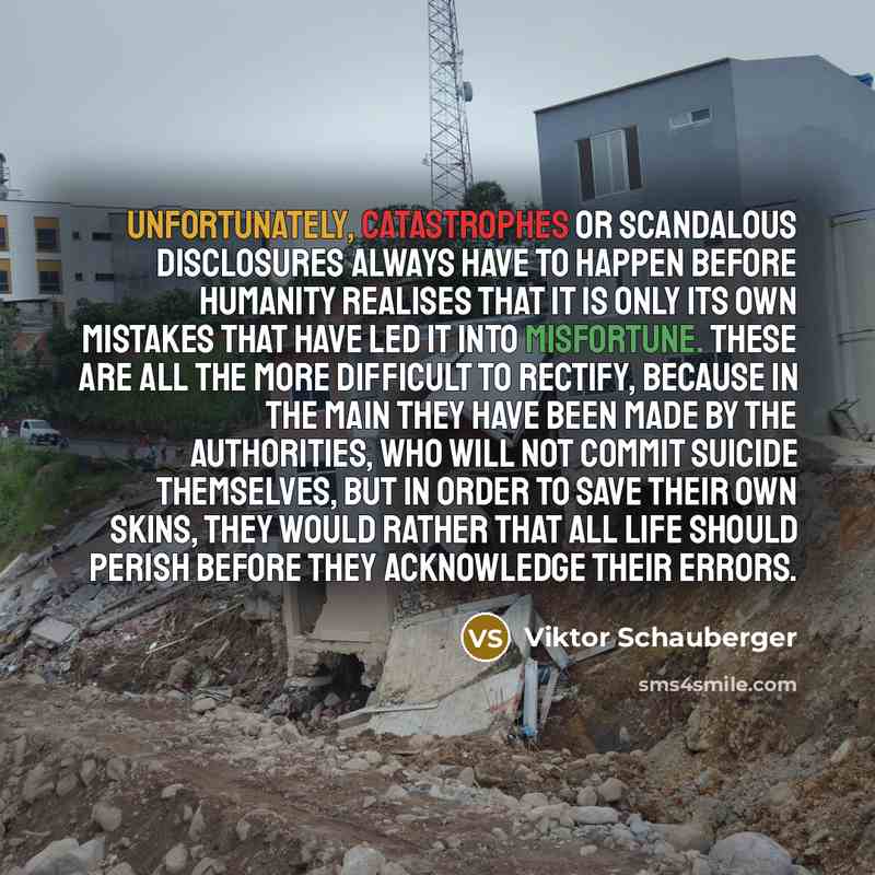 “Unfortunately, catastrophes or scandalous disclosures always have to happen before humanity realises that it is only its own mistakes that have led it into misfortune. These are all the more difficult to rectify, because in the main they have been made by the authorities, who will not commit…” quote by Viktor Schauberger