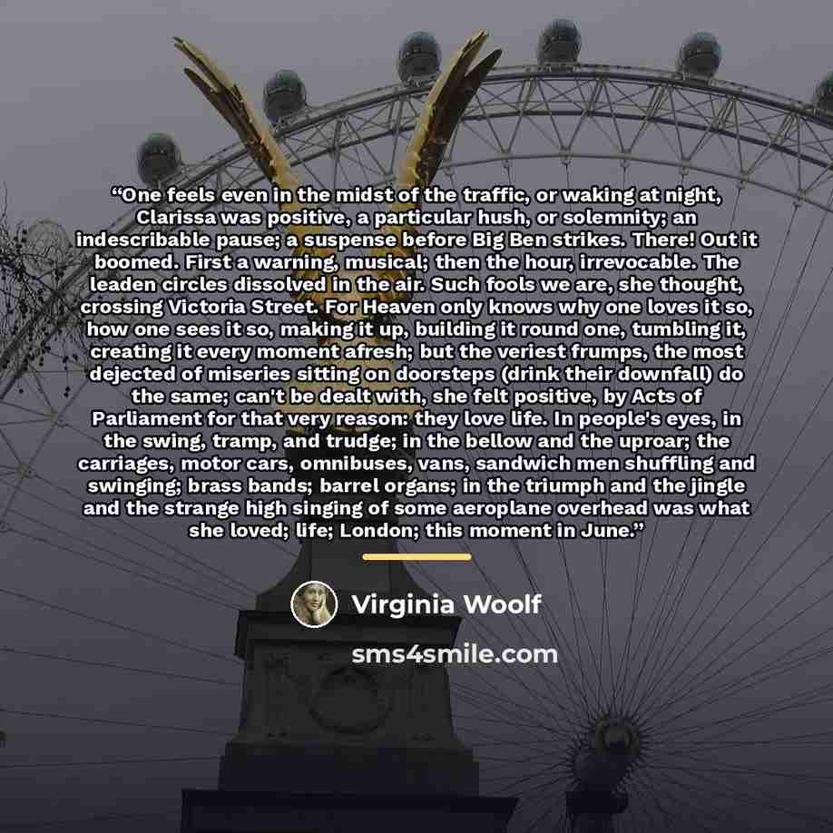 “One feels even in the midst of the traffic, or waking at night, Clarissa was positive, a particular hush, or solemnity; an indescribable pause; a suspense before Big Ben strikes. There! Out it boomed. First a warning, musical; then the hour, irrevocable. The leaden circles dissolved in the air…” quote by Virginia Woolf