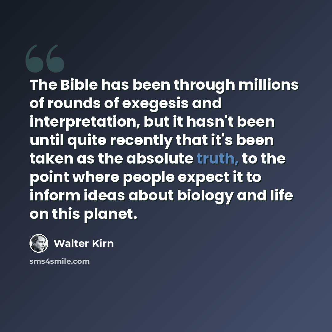 “The Bible has been through millions of rounds of exegesis and interpretation, but it hasn't been until quite recently that it's been taken as the absolute truth, to the point where people expect it to inform ideas about biology and life on this planet.” quote by Walter Kirn