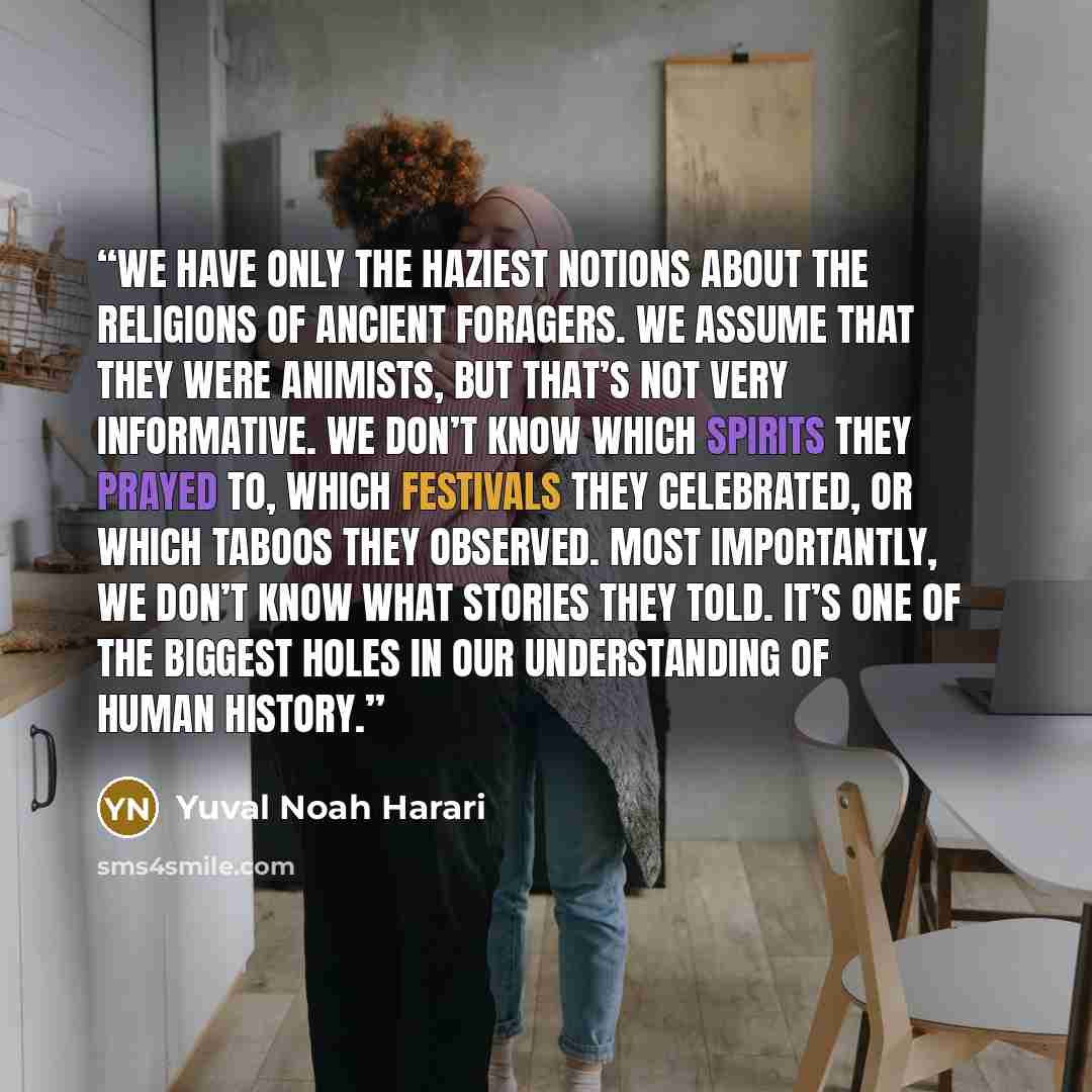 “we have only the haziest notions about the religions of ancient foragers. We assume that they were animists, but that’s not very informative. We don’t know which spirits they prayed to, which festivals they celebrated, or which taboos they observed. Most importantly, we don’t know what stories…” quote by Yuval Noah Harari
