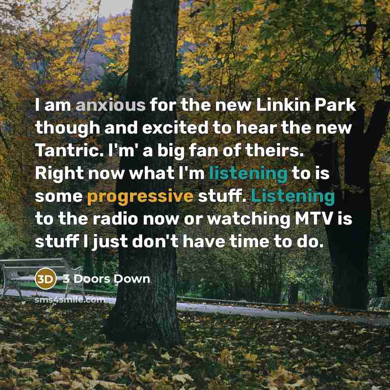 “I am anxious for the new Linkin Park though and excited to hear the new Tantric. I'm' a big fan of theirs. Right now what I'm listening to is some progressive stuff. Listening to the radio now or watching MTV is stuff I just don't have time to do.” quote by 3 Doors Down