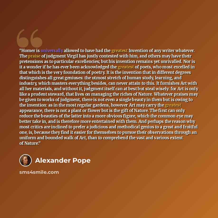 “Homer is universally allowed to have had the greatest Invention of any writer whatever. The praise of judgment Virgil has justly contested with him, and others may have their pretensions as to particular excellencies; but his invention remains yet unrivalled. Nor is it a wonder if he has ever been…” quote by Alexander Pope