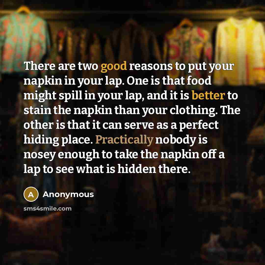 “There are two good reasons to put your napkin in your lap. One is that food might spill in your lap, and it is better to stain the napkin than your clothing. The other is that it can serve as a perfect hiding place. Practically nobody is nosey enough to take the napkin off a lap to see what is…” quote by Anonymous