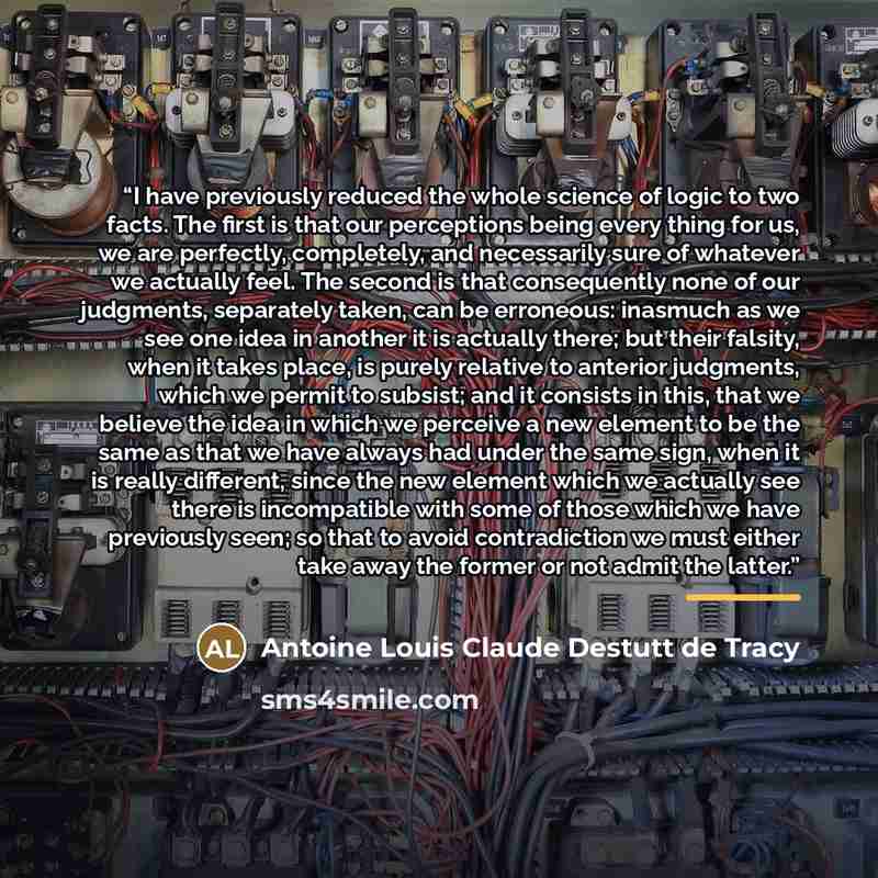 “I have previously reduced the whole science of logic to two facts. The ﬁrst is that our perceptions being every thing for us, we are perfectly, completely, and necessarily sure of whatever we actually feel. The second is that consequently none of our judgments, separately taken, can be erroneous…” quote by Antoine Louis Claude Destutt de Tracy