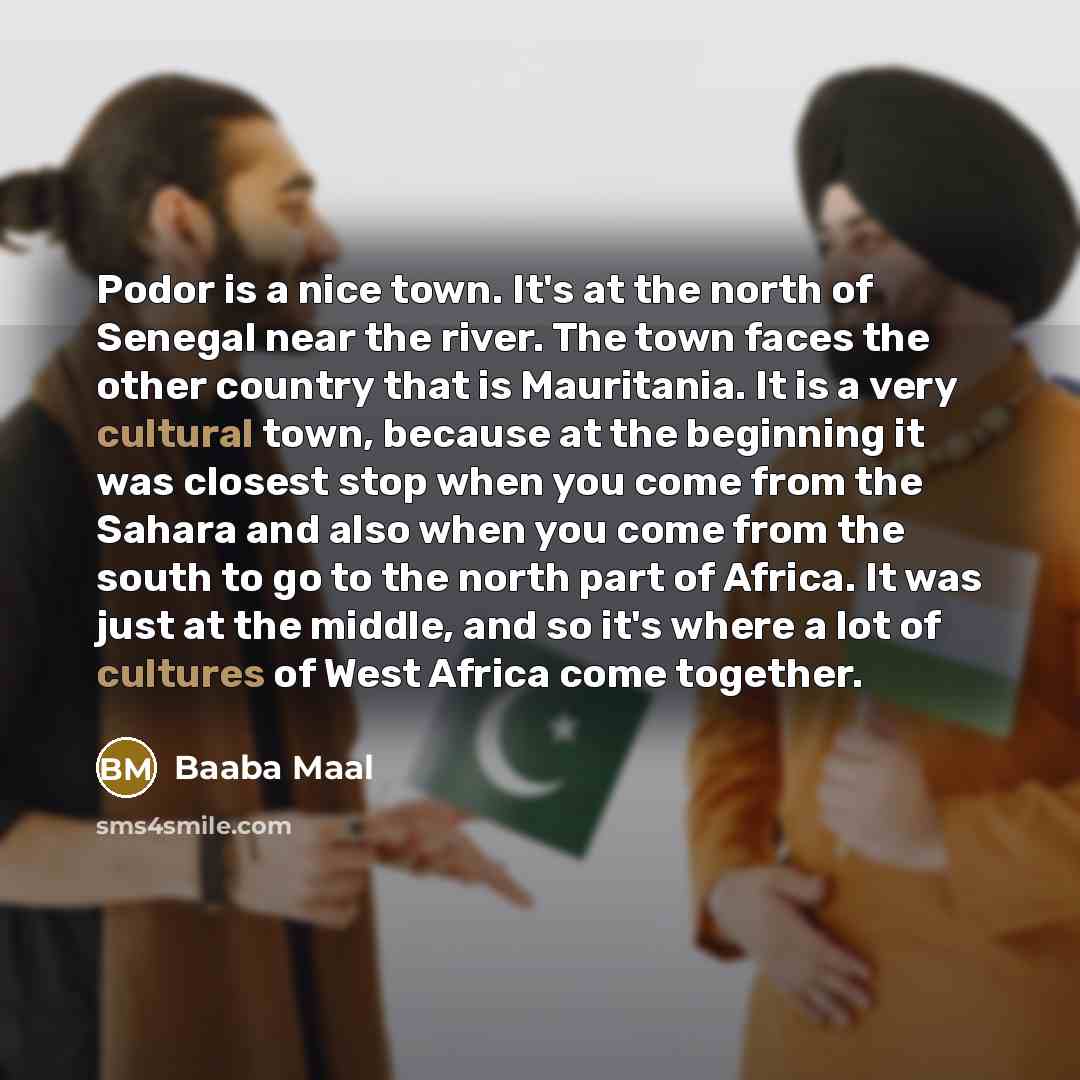 “Podor is a nice town. It's at the north of Senegal near the river. The town faces the other country that is Mauritania. It is a very cultural town, because at the beginning it was closest stop when you come from the Sahara and also when you come from the south to go to the north part of Africa. It…” quote by Baaba Maal