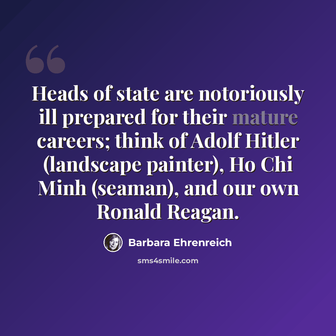 “Heads of state are notoriously ill prepared for their mature careers; think of Adolf Hitler (landscape painter), Ho Chi Minh (seaman), and our own Ronald Reagan.” quote by Barbara Ehrenreich