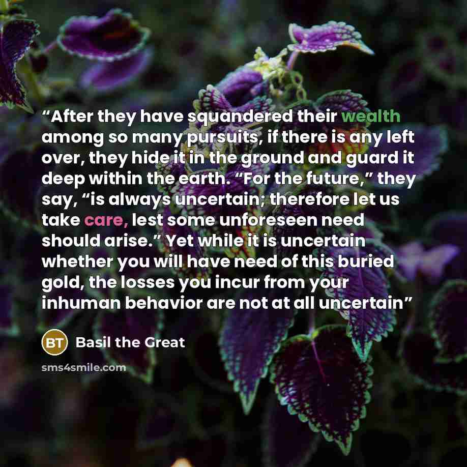 “After they have squandered their wealth among so many pursuits, if there is any left over, they hide it in the ground and guard it deep within the earth. “For the future,” they say, “is always uncertain; therefore let us take care, lest some unforeseen need should arise.” Yet while it is uncertain…” quote by Basil the Great