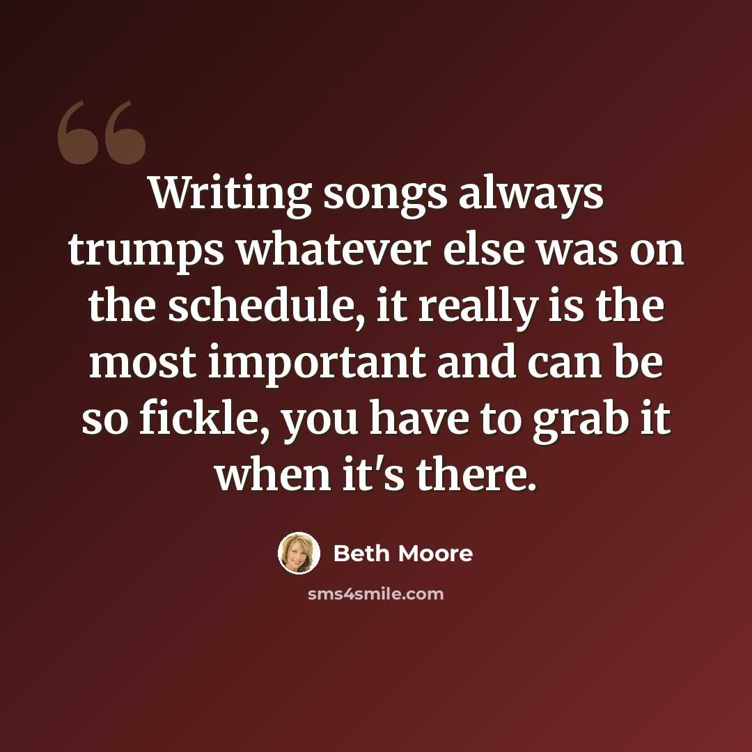 “Writing songs always trumps whatever else was on the schedule, it really is the most important and can be so fickle, you have to grab it when it's there.” quote by Beth Moore