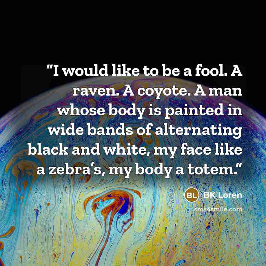 “I would like to be a fool. A raven. A coyote. A man whose body is painted in wide bands of alternating black and white, my face like a zebra’s, my body a totem.” quote by BK Loren