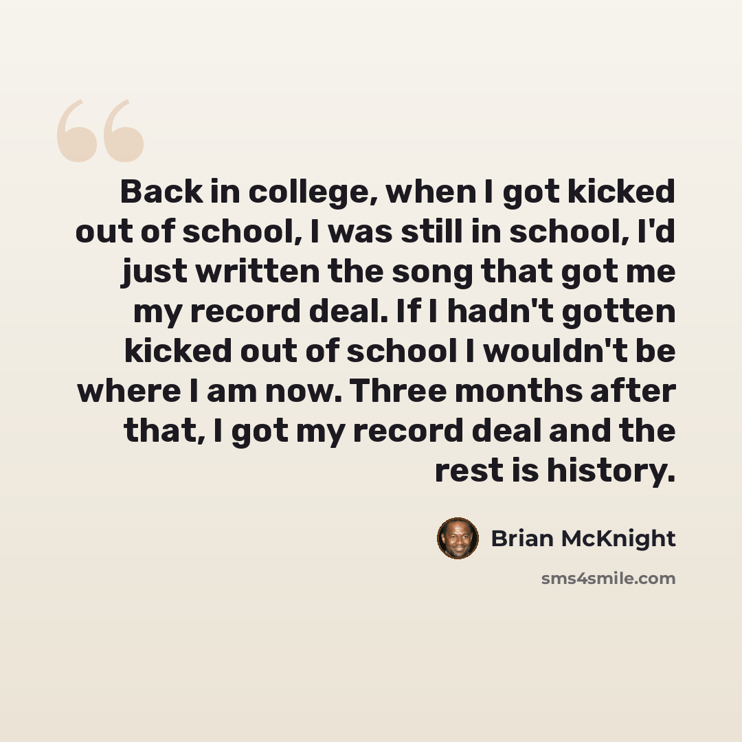 “Back in college, when I got kicked out of school, I was still in school, I'd just written the song that got me my record deal. If I hadn't gotten kicked out of school I wouldn't be where I am now. Three months after that, I got my record deal and the rest is history.” quote by Brian McKnight