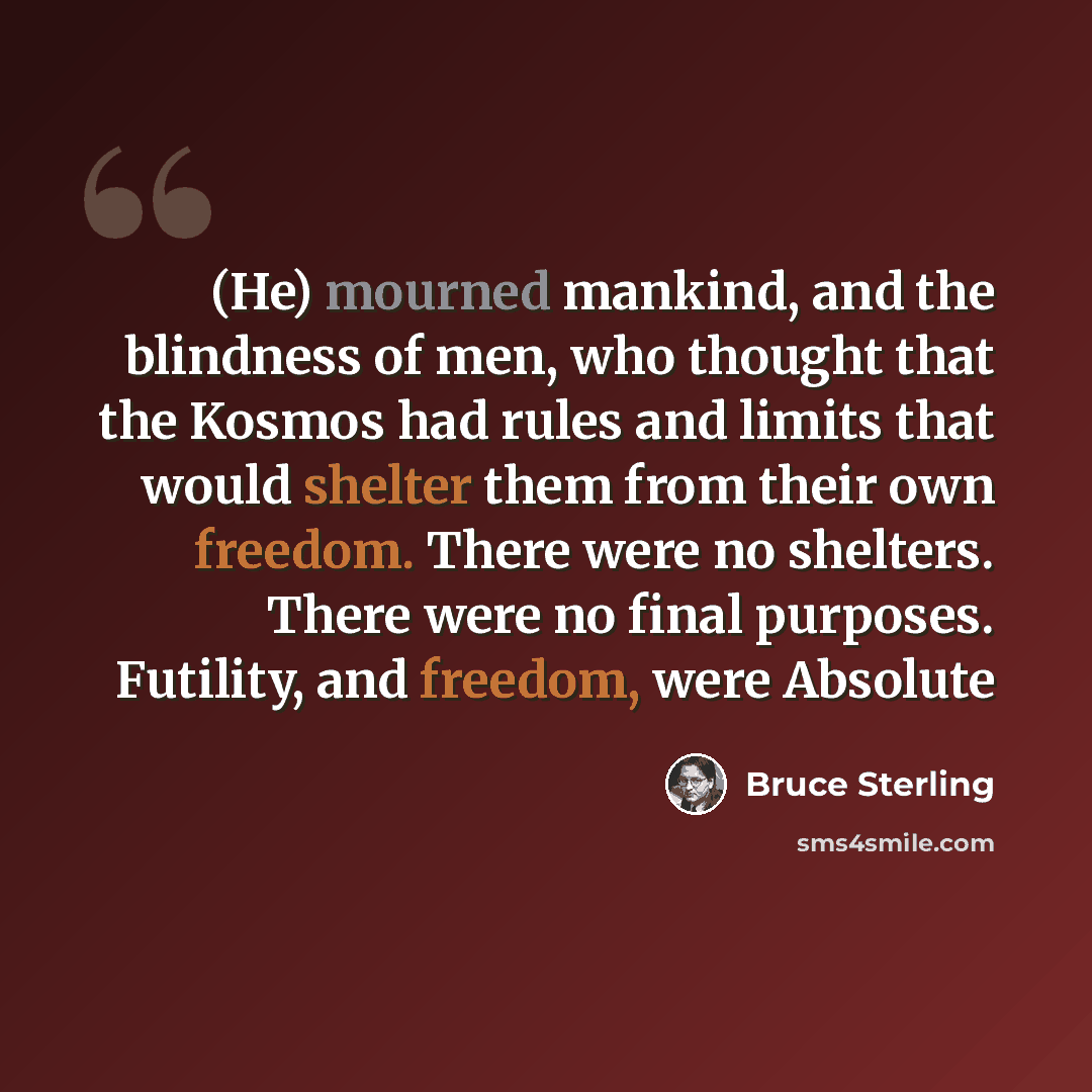 “(He) mourned mankind, and the blindness of men, who thought that the Kosmos had rules and limits that would shelter them from their own freedom. There were no shelters. There were no final purposes. Futility, and freedom, were Absolute” quote by Bruce Sterling