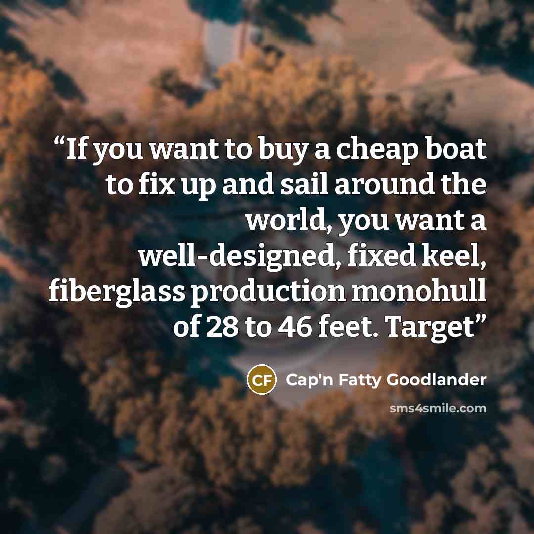 “If you want to buy a cheap boat to fix up and sail around the world, you want a well-designed, fixed keel, fiberglass production monohull of 28 to 46 feet. Target” quote by Cap'n Fatty Goodlander