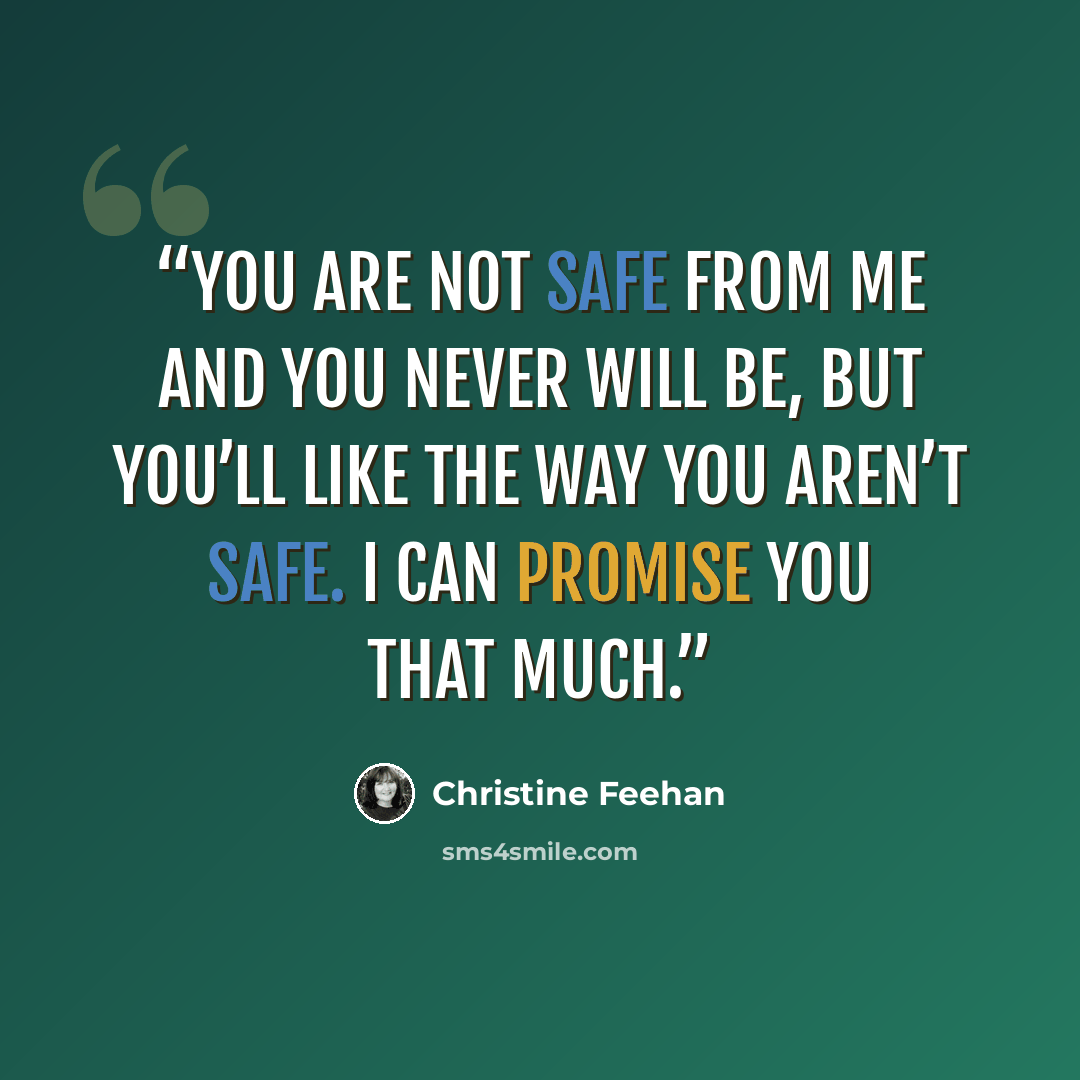 “You are not safe from me and you never will be, but you’ll like the way you aren’t safe. I can promise you that much.” quote by Christine Feehan