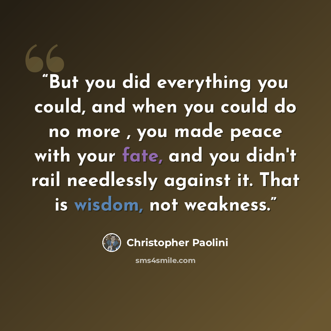 “But you did everything you could, and when you could do no more , you made peace with your fate, and you didn't rail needlessly against it. That is wisdom, not weakness.” quote by Christopher Paolini