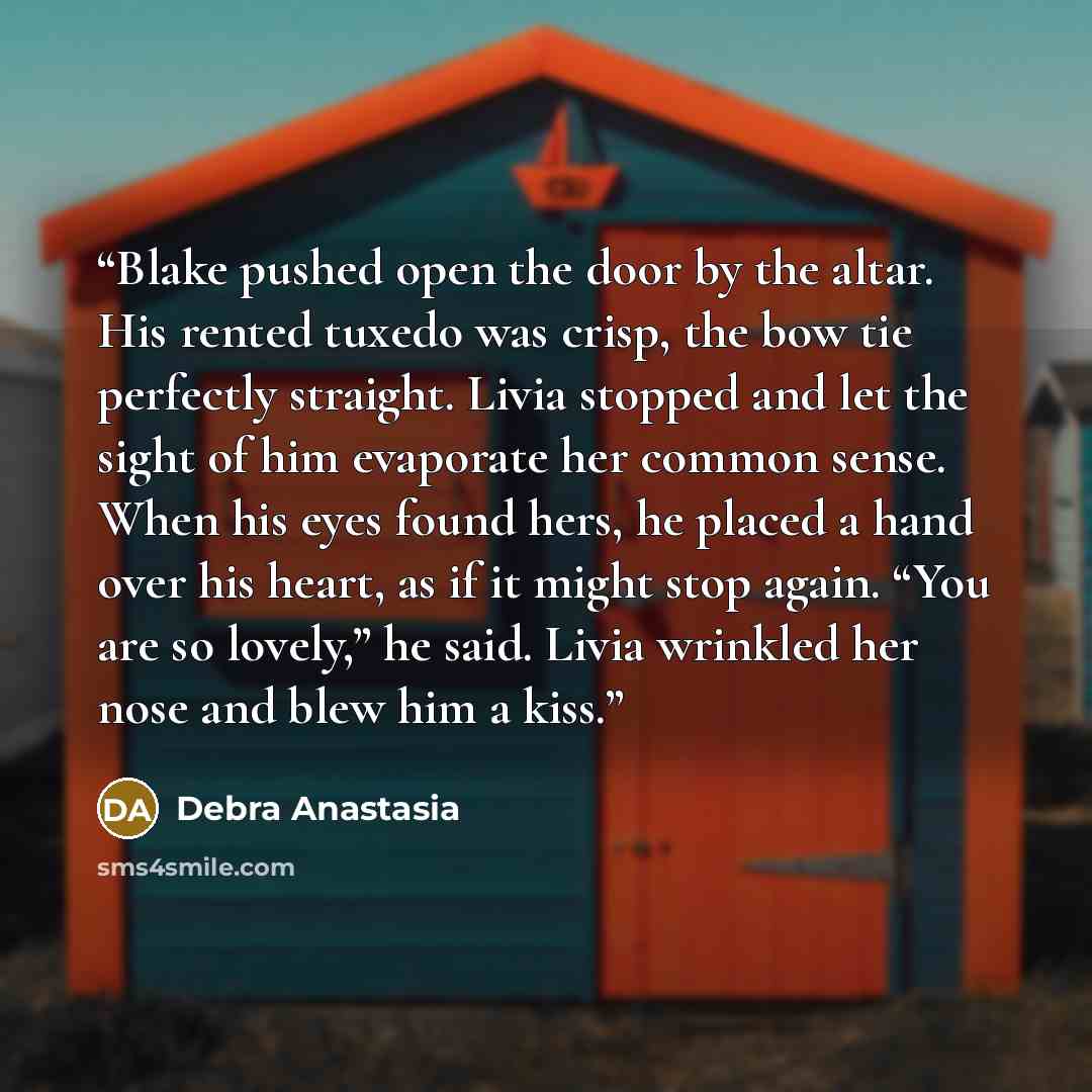 “Blake pushed open the door by the altar. His rented tuxedo was crisp, the bow tie perfectly straight. Livia stopped and let the sight of him evaporate her common sense. When his eyes found hers, he placed a hand over his heart, as if it might stop again. “You are so lovely,” he said. Livia…” quote by Debra Anastasia