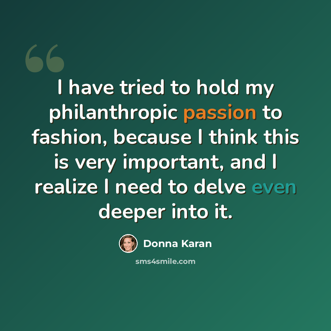 “I have tried to hold my philanthropic passion to fashion, because I think this is very important, and I realize I need to delve even deeper into it.” quote by Donna Karan