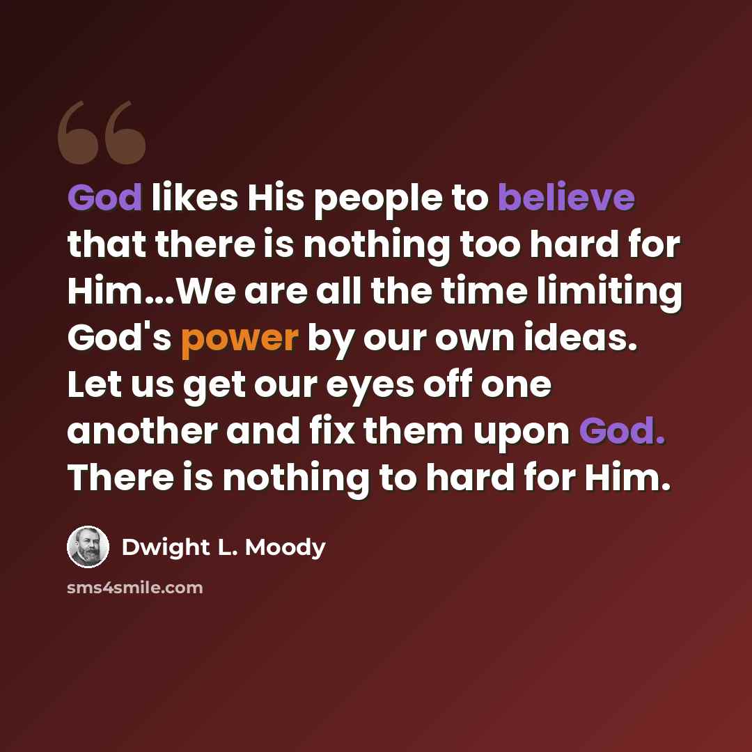 “God likes His people to believe that there is nothing too hard for Him...We are all the time limiting God's power by our own ideas. Let us get our eyes off one another and fix them upon God. There is nothing to hard for Him.” quote by Dwight L. Moody