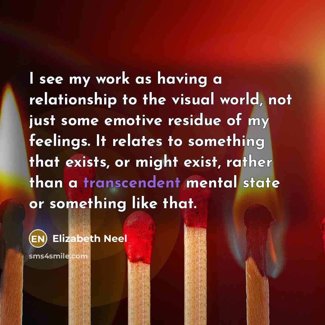 “I see my work as having a relationship to the visual world, not just some emotive residue of my feelings. It relates to something that exists, or might exist, rather than a transcendent mental state or something like that.” quote by Elizabeth Neel