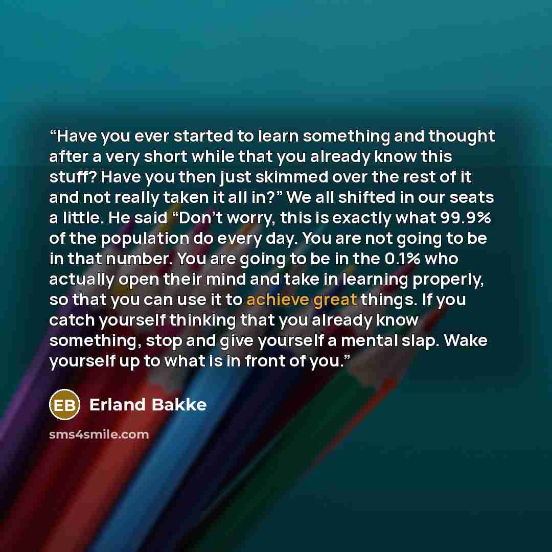 “Have you ever started to learn something and thought after a very short while that you already know this stuff? Have you then just skimmed over the rest of it and not really taken it all in?” We all shifted in our seats a little. He said “Don’t worry, this is exactly what 99.9% of the population…” quote by Erland Bakke