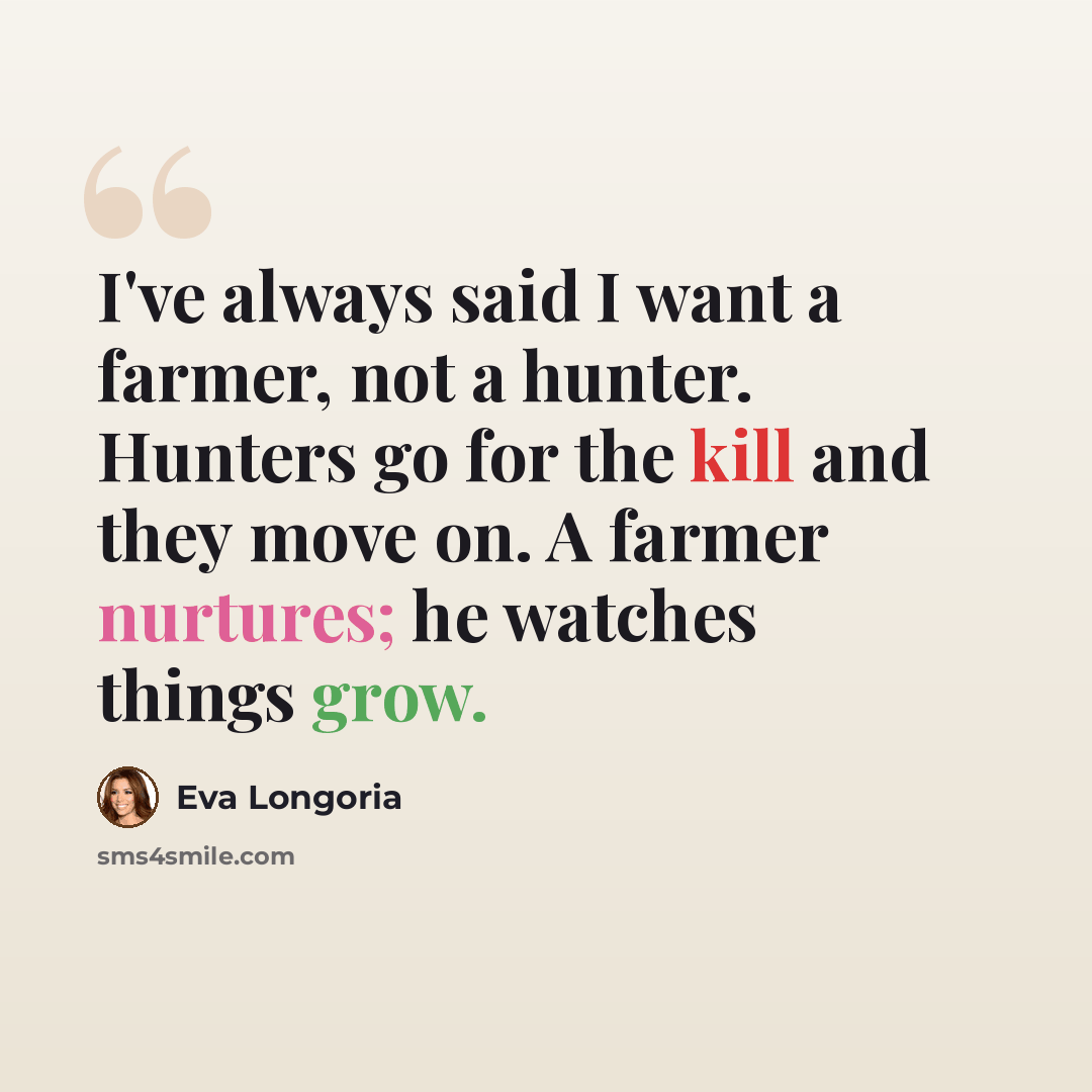 “I've always said I want a farmer, not a hunter. Hunters go for the kill and they move on. A farmer nurtures; he watches things grow.” quote by Eva Longoria