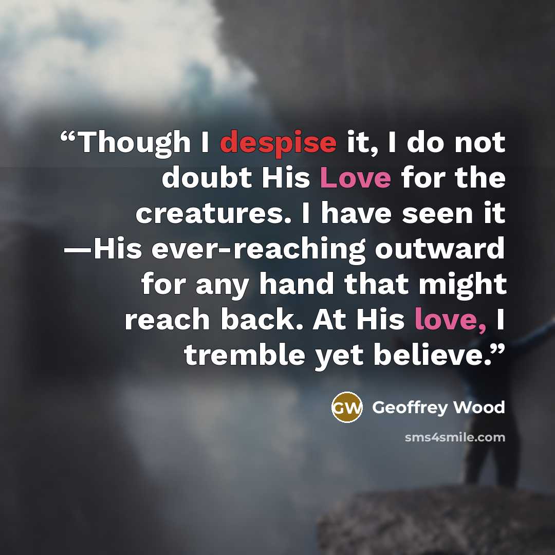 “Though I despise it, I do not doubt His Love for the creatures. I have seen it —His ever-reaching outward for any hand that might reach back. At His love, I tremble yet believe.” quote by Geoffrey Wood