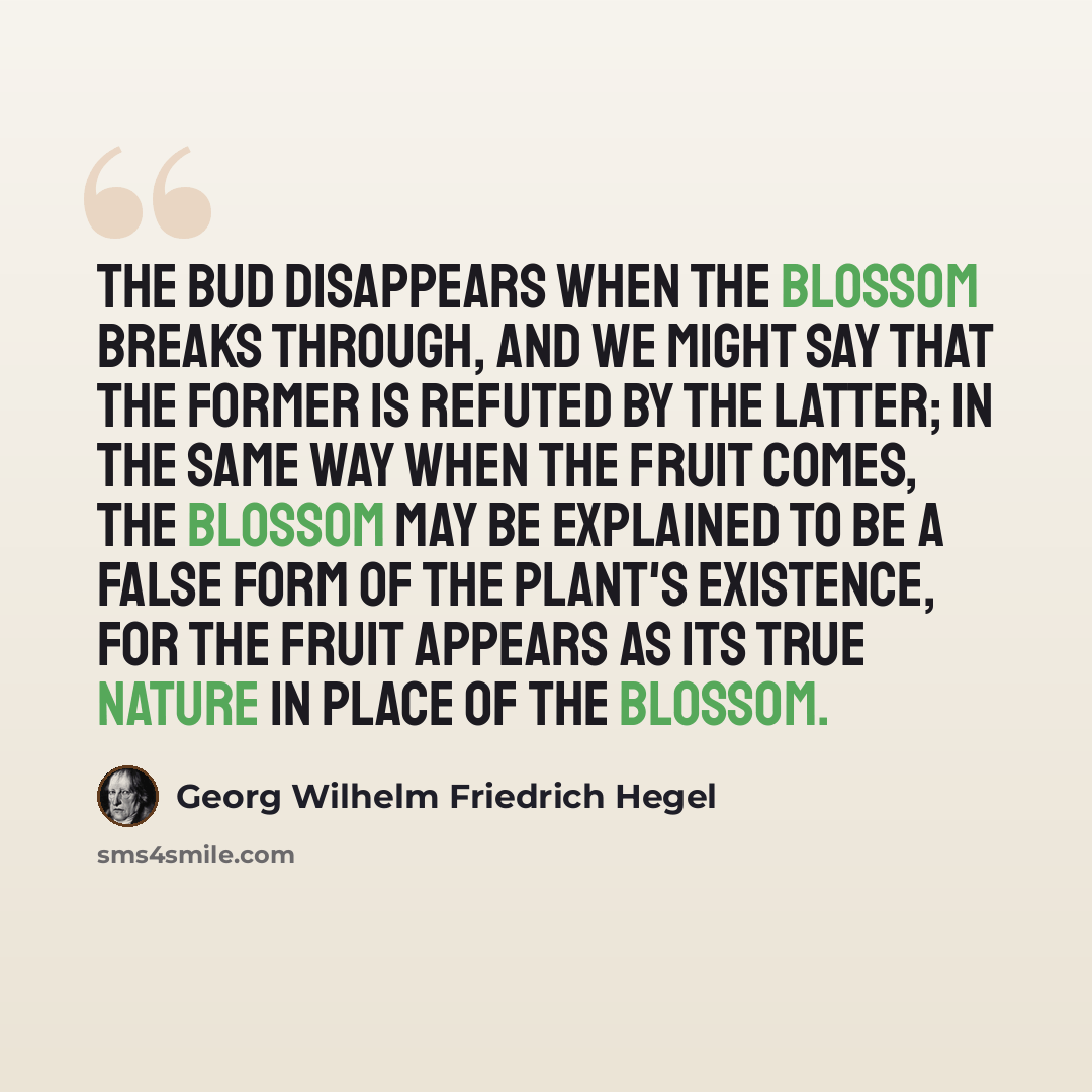 “The bud disappears when the blossom breaks through, and we might say that the former is refuted by the latter; in the same way when the fruit comes, the blossom may be explained to be a false form of the plant's existence, for the fruit appears as its true nature in place of the blossom.” quote by Georg Wilhelm Friedrich Hegel
