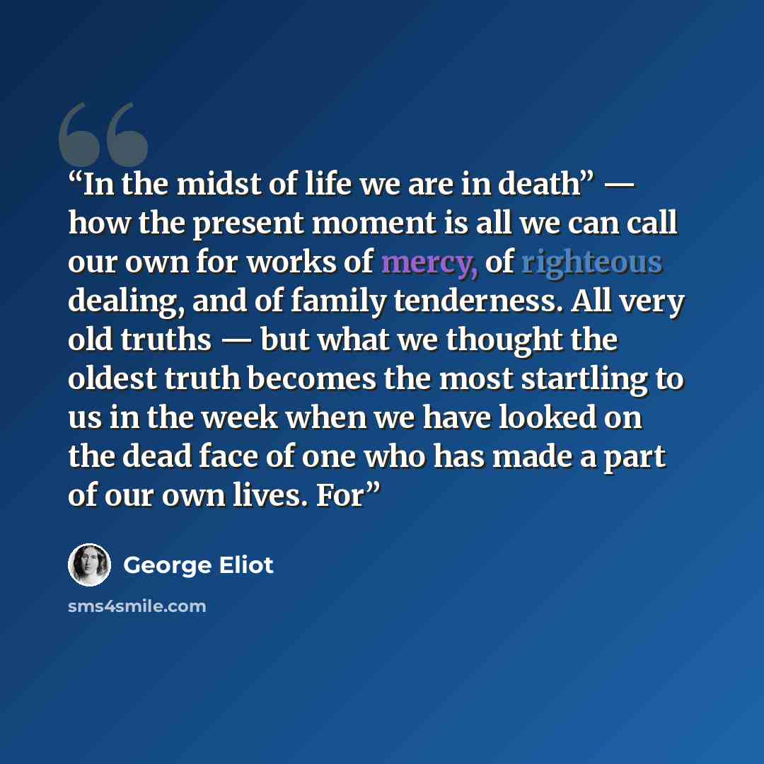 “In the midst of life we are in death” — how the present moment is all we can call our own for works of mercy, of righteous dealing, and of family tenderness. All very old truths — but what we thought the oldest truth becomes the most startling to us in the week when we have looked on the dead face…” quote by George Eliot