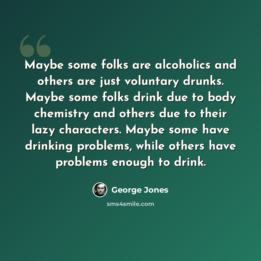 “Maybe some folks are alcoholics and others are just voluntary drunks. Maybe some folks drink due to body chemistry and others due to their lazy characters. Maybe some have drinking problems, while others have problems enough to drink.” quote by George Jones