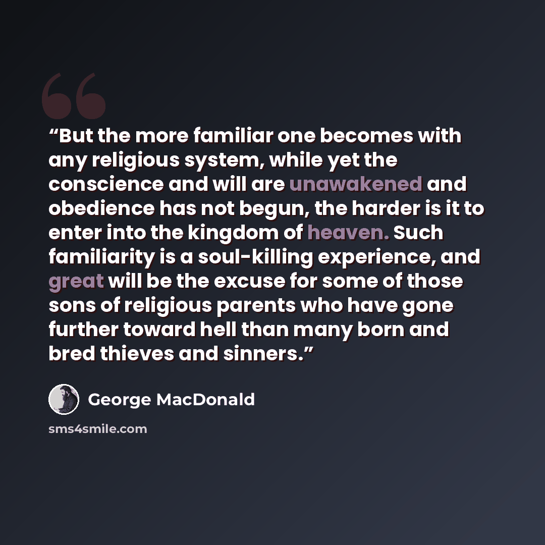 “But the more familiar one becomes with any religious system, while yet the conscience and will are unawakened and obedience has not begun, the harder is it to enter into the kingdom of heaven. Such familiarity is a soul-killing experience, and great will be the excuse for some of those sons of…” quote by George MacDonald