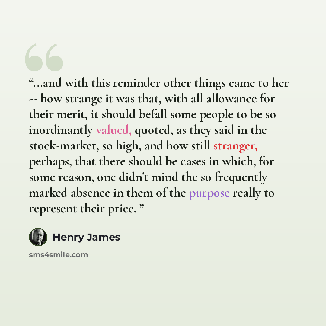“...and with this reminder other things came to her -- how strange it was that, with all allowance for their merit, it should befall some people to be so inordinantly valued, quoted, as they said in the stock-market, so high, and how still stranger, perhaps, that there should be cases in which, for…” quote by Henry James