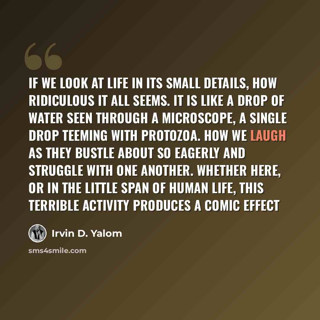 “If we look at life in its small details, how ridiculous it all seems. It is like a drop of water seen through a microscope, a single drop teeming with protozoa. How we laugh as they bustle about so eagerly and struggle with one another. Whether here, or in the little span of human life, this…” quote by Irvin D. Yalom