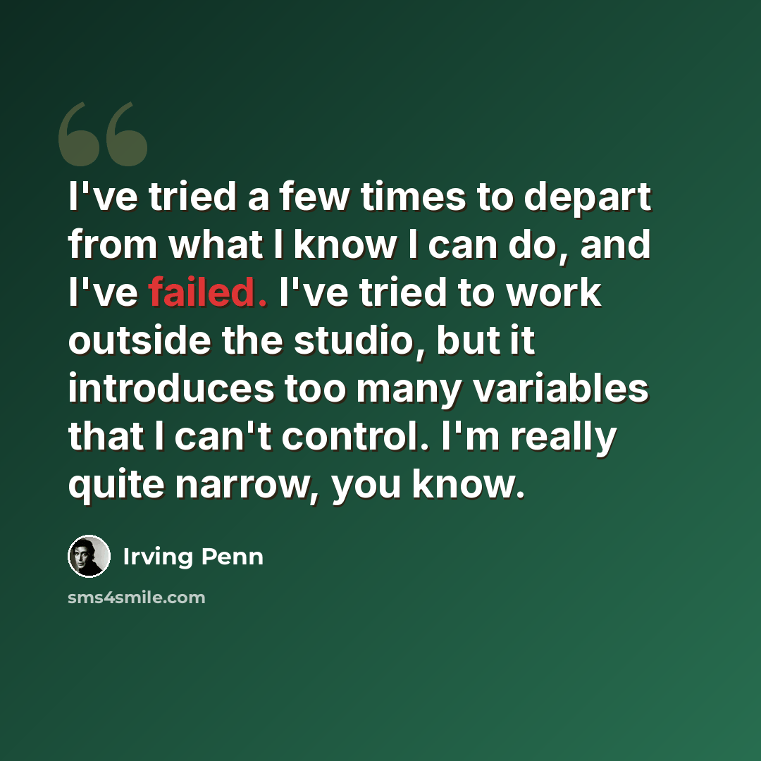 “I've tried a few times to depart from what I know I can do, and I've failed. I've tried to work outside the studio, but it introduces too many variables that I can't control. I'm really quite narrow, you know.” quote by Irving Penn