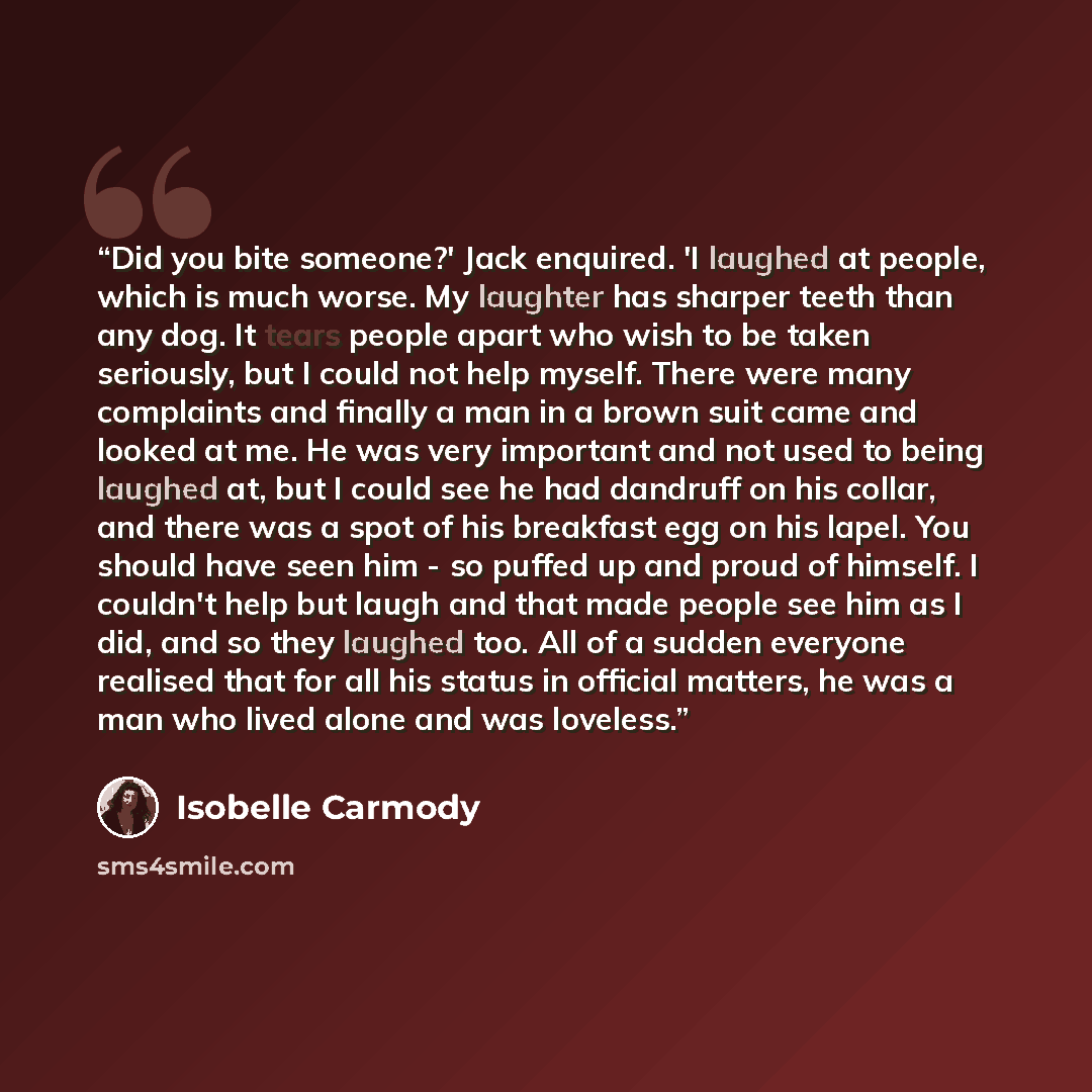 “Did you bite someone?' Jack enquired. 'I laughed at people, which is much worse. My laughter has sharper teeth than any dog. It tears people apart who wish to be taken seriously, but I could not help myself. There were many complaints and finally a man in a brown suit came and looked at me. He was…” quote by Isobelle Carmody