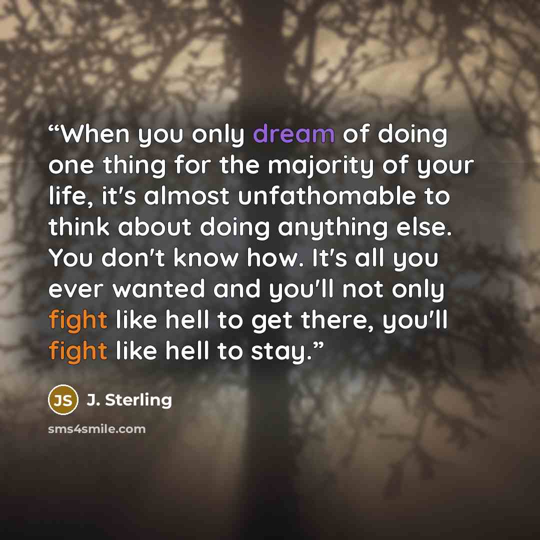 “When you only dream of doing one thing for the majority of your life, it's almost unfathomable to think about doing anything else. You don't know how. It's all you ever wanted and you'll not only fight like hell to get there, you'll fight like hell to stay.” quote by J. Sterling
