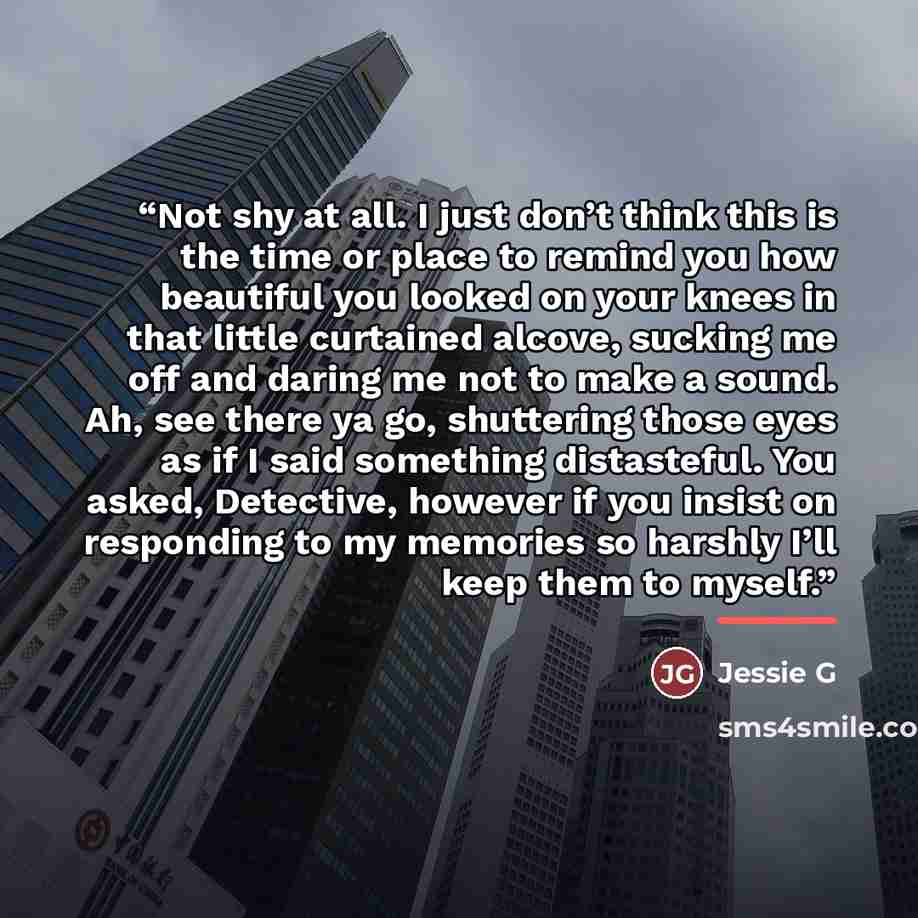 “Not shy at all. I just don’t think this is the time or place to remind you how beautiful you looked on your knees in that little curtained alcove, sucking me off and daring me not to make a sound. Ah, see there ya go, shuttering those eyes as if I said something distasteful. You asked, Detective…” quote by Jessie G