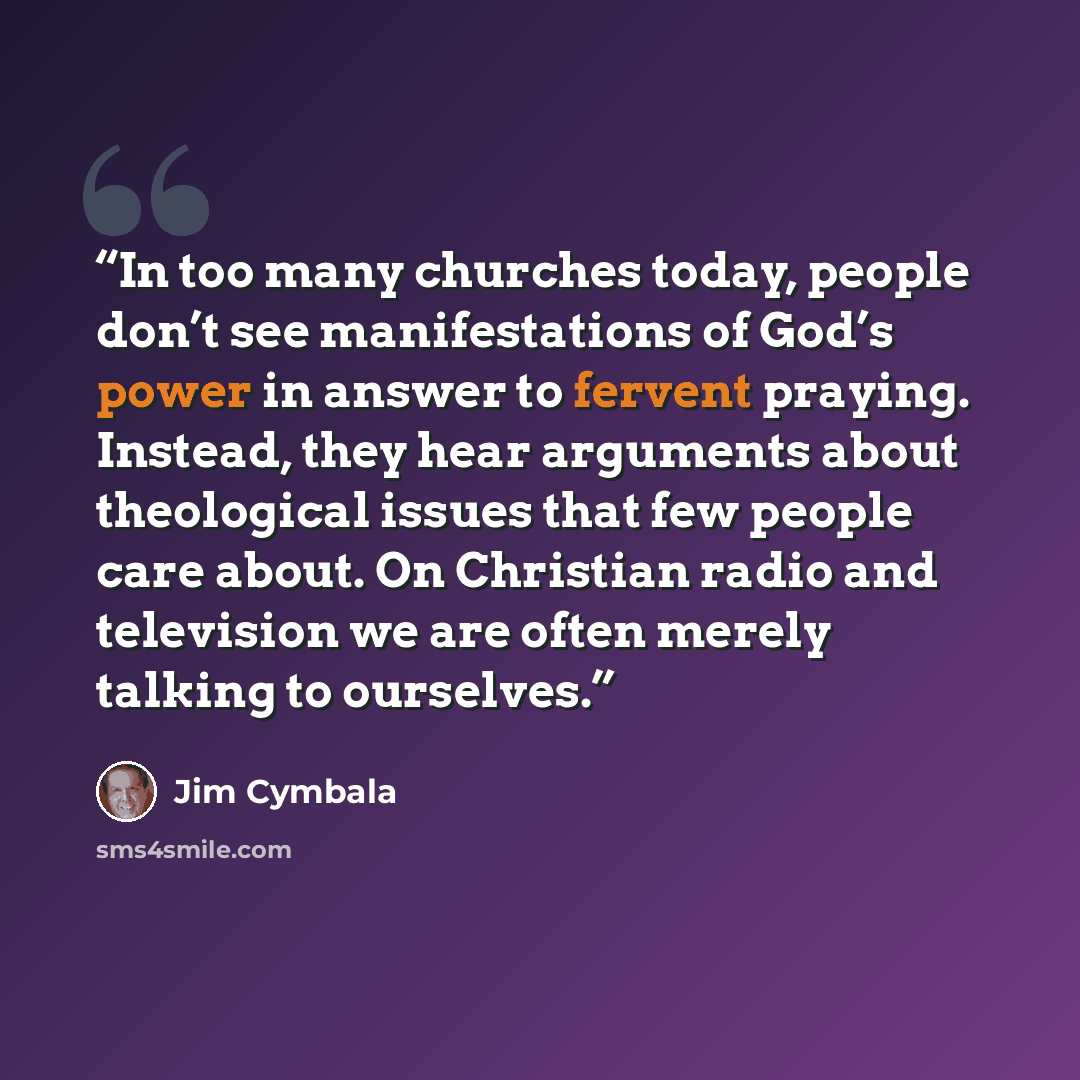 “In too many churches today, people don’t see manifestations of God’s power in answer to fervent praying. Instead, they hear arguments about theological issues that few people care about. On Christian radio and television we are often merely talking to ourselves.” quote by Jim Cymbala