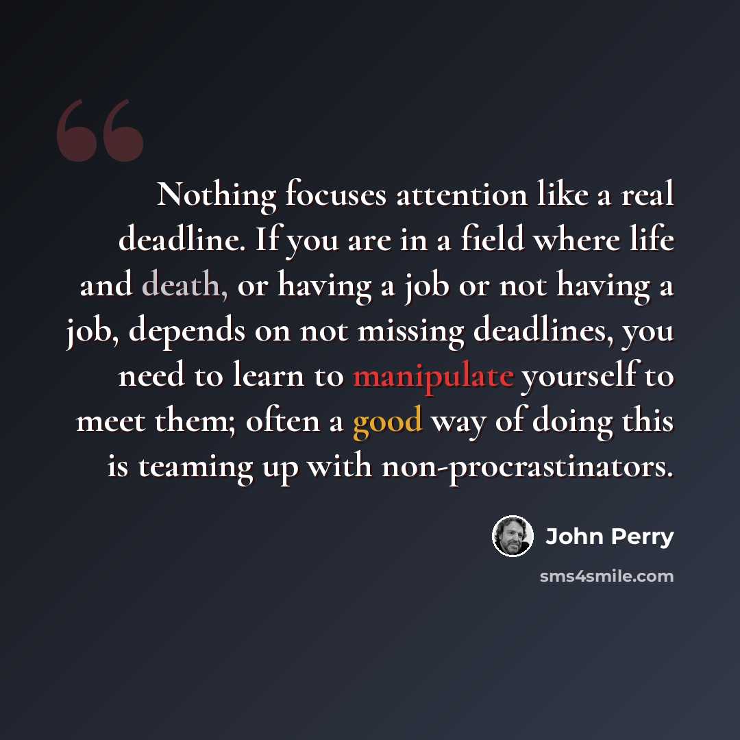 “Nothing focuses attention like a real deadline. If you are in a field where life and death, or having a job or not having a job, depends on not missing deadlines, you need to learn to manipulate yourself to meet them; often a good way of doing this is teaming up with non-procrastinators.” quote by John Perry