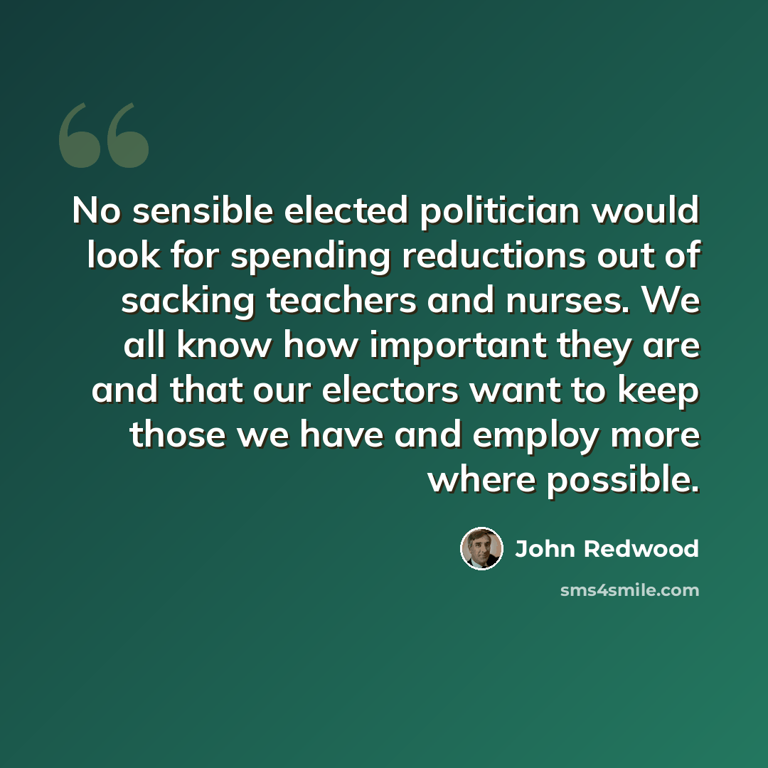 “No sensible elected politician would look for spending reductions out of sacking teachers and nurses. We all know how important they are and that our electors want to keep those we have and employ more where possible.” quote by John Redwood