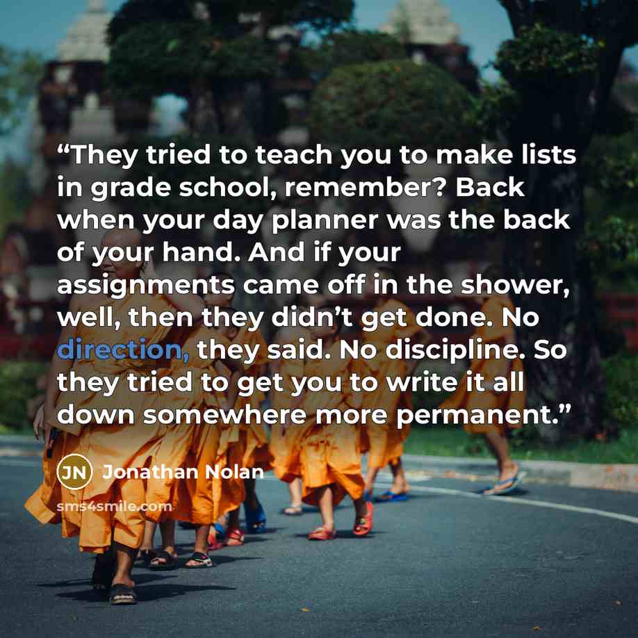 “They tried to teach you to make lists in grade school, remember? Back when your day planner was the back of your hand. And if your assignments came off in the shower, well, then they didn’t get done. No direction, they said. No discipline. So they tried to get you to write it all down somewhere…” quote by Jonathan Nolan
