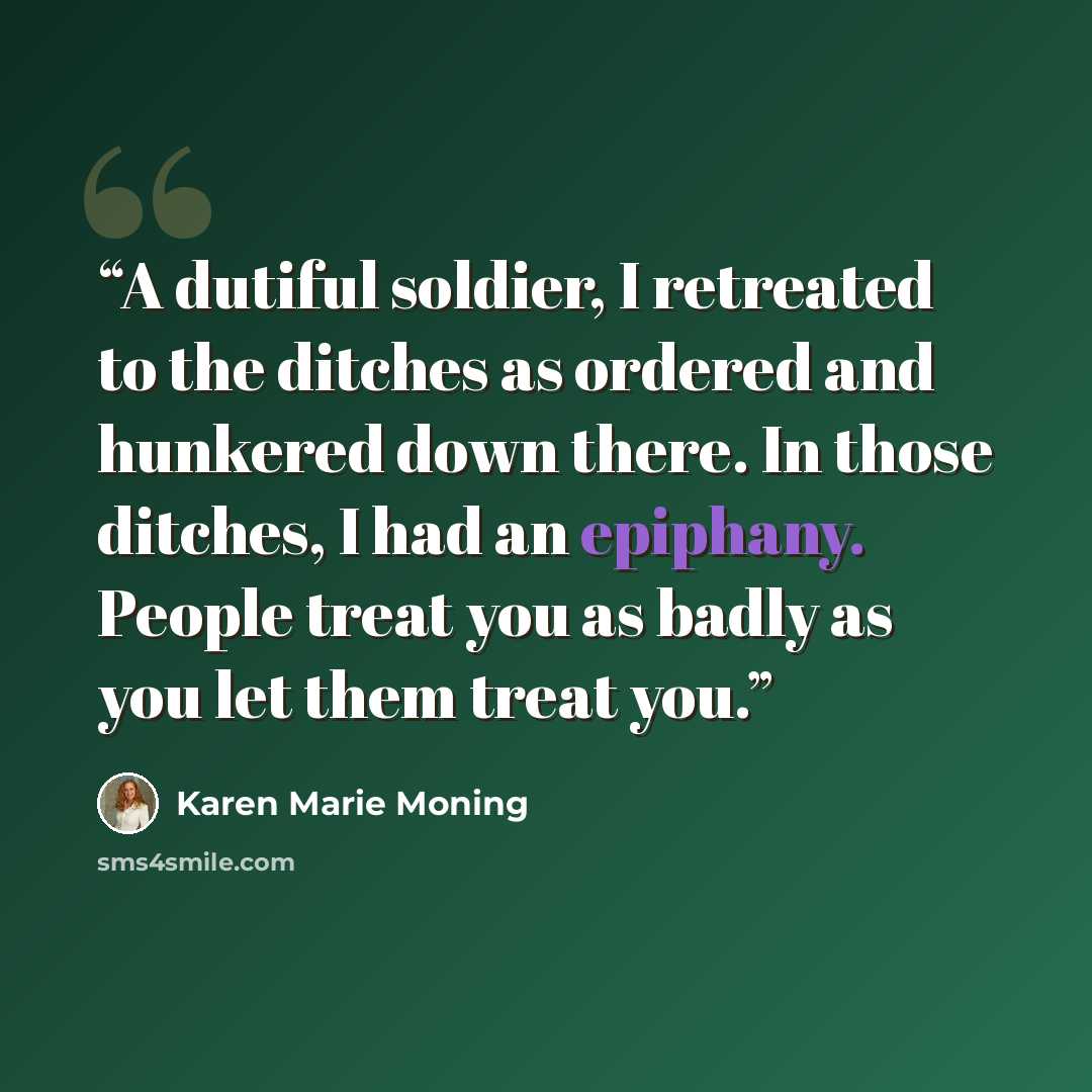 “A dutiful soldier, I retreated to the ditches as ordered and hunkered down there. In those ditches, I had an epiphany. People treat you as badly as you let them treat you.” quote by Karen Marie Moning