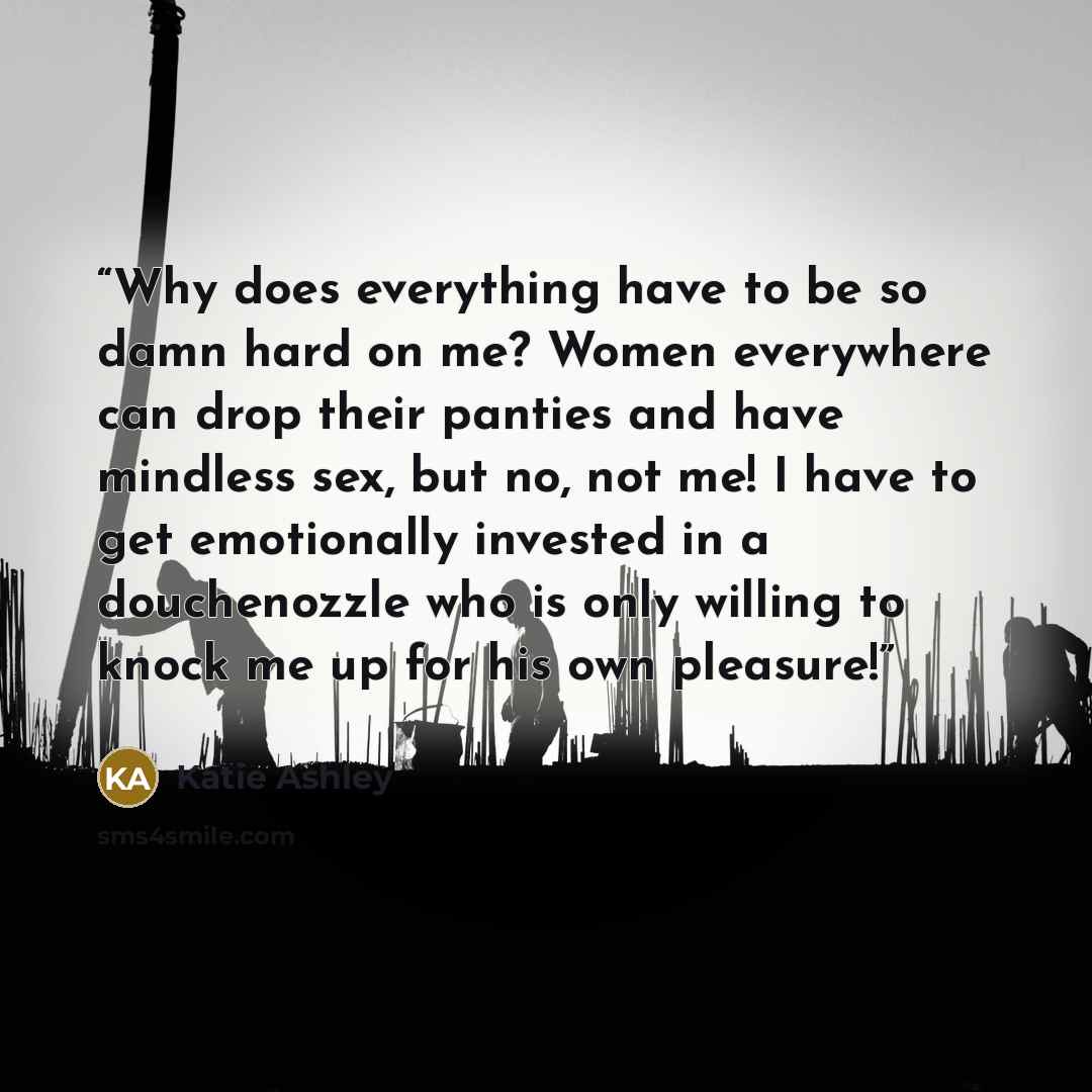 “Why does everything have to be so damn hard on me? Women everywhere can drop their panties and have mindless sex, but no, not me! I have to get emotionally invested in a douchenozzle who is only willing to knock me up for his own pleasure!” quote by Katie Ashley