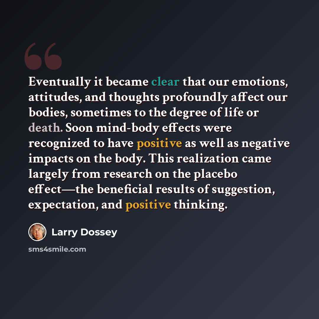 “Eventually it became clear that our emotions, attitudes, and thoughts profoundly affect our bodies, sometimes to the degree of life or death. Soon mind-body effects were recognized to have positive as well as negative impacts on the body. This realization came largely from research on the placebo…” quote by Larry Dossey