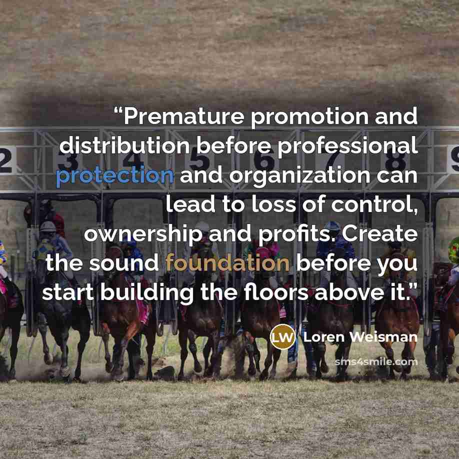 “Premature promotion and distribution before professional protection and organization can lead to loss of control, ownership and profits. Create the sound foundation before you start building the floors above it.” quote by Loren Weisman