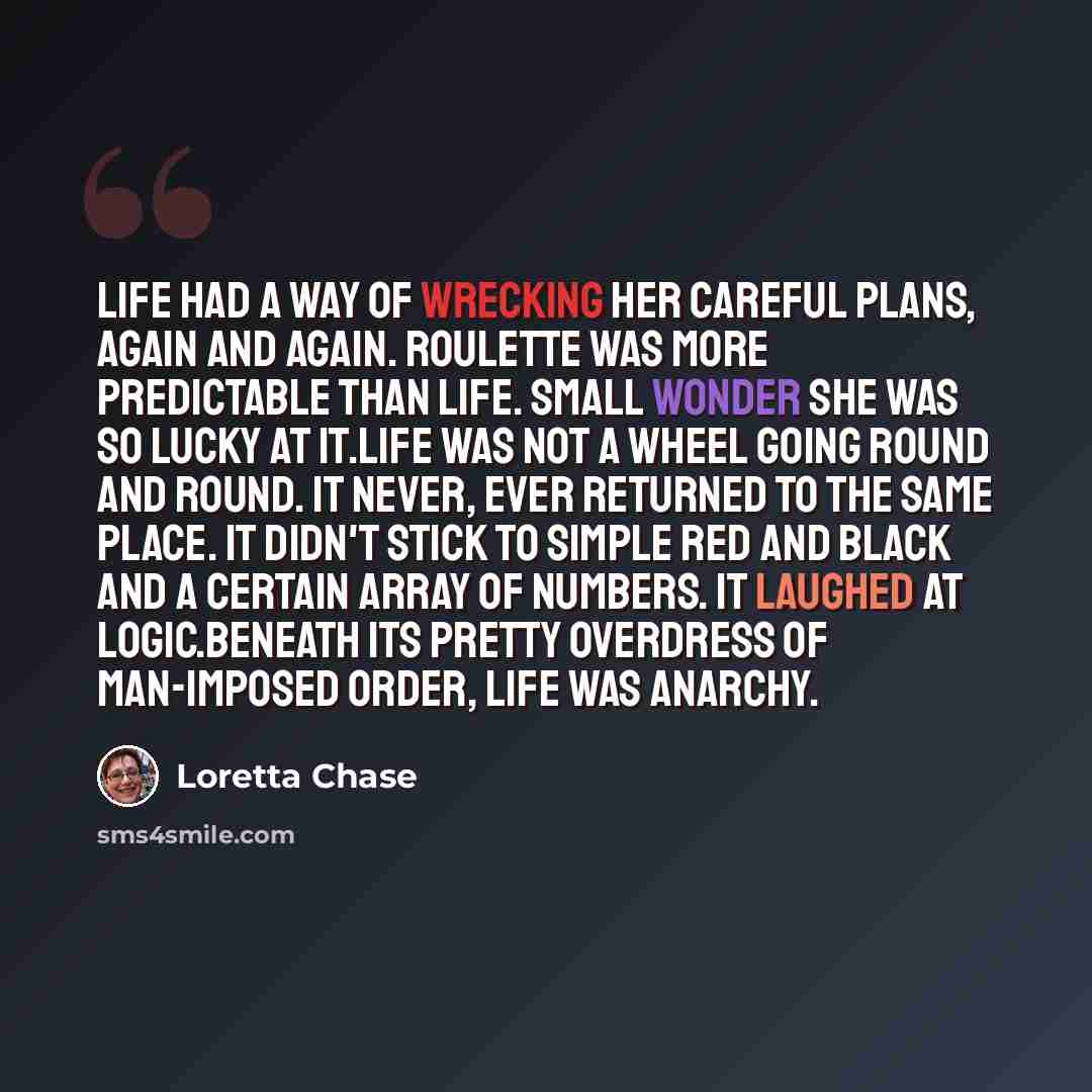 “Life had a way of wrecking her careful plans, again and again. Roulette was more predictable than life. Small wonder she was so lucky at it.Life was not a wheel going round and round. It never, ever returned to the same place. It didn't stick to simple red and black and a certain array of numbers…” quote by Loretta Chase