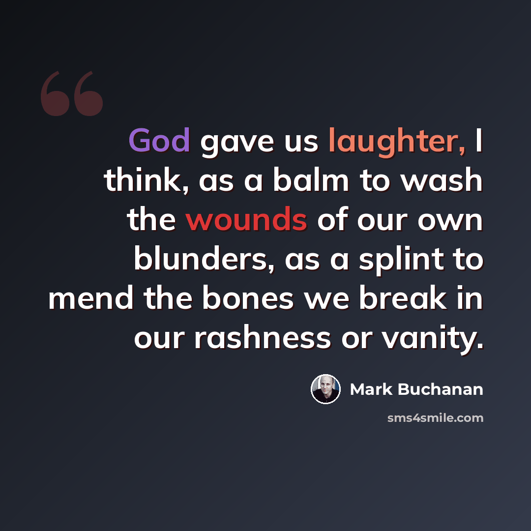 “God gave us laughter, I think, as a balm to wash the wounds of our own blunders, as a splint to mend the bones we break in our rashness or vanity.” quote by Mark Buchanan