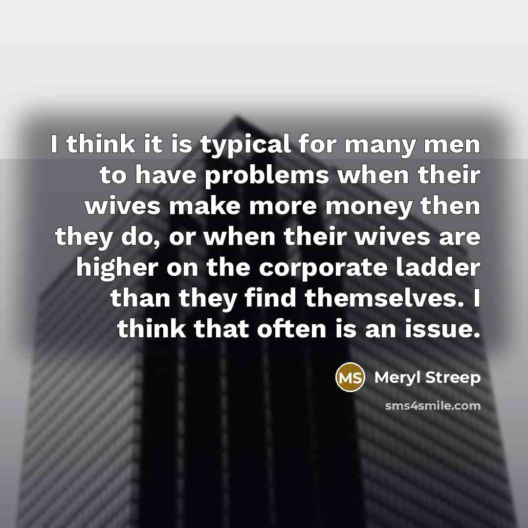 “I think it is typical for many men to have problems when their wives make more money then they do, or when their wives are higher on the corporate ladder than they find themselves. I think that often is an issue.” quote by Meryl Streep