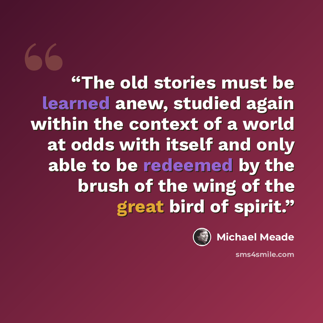 “The old stories must be learned anew, studied again within the context of a world at odds with itself and only able to be redeemed by the brush of the wing of the great bird of spirit.” quote by Michael Meade